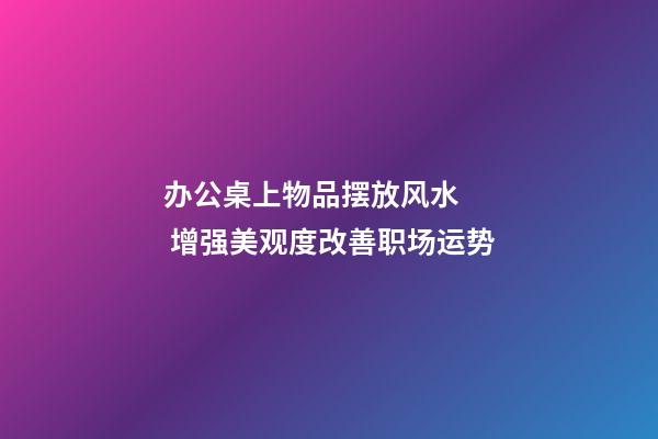 办公桌上物品摆放风水   增强美观度改善职场运势